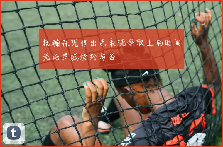 杨瀚森凭借出色表现争取上场时间无论罗威续约与否