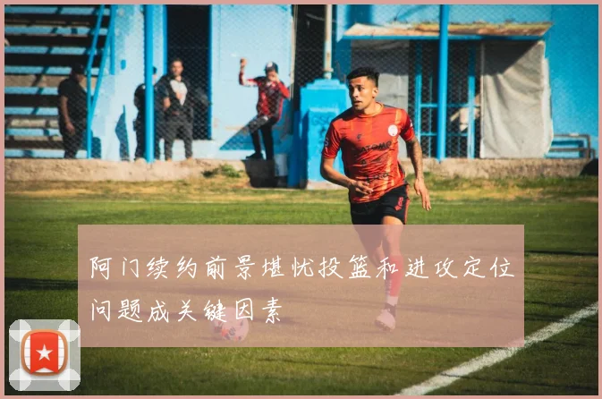 阿门续约前景堪忧投篮和进攻定位问题成关键因素