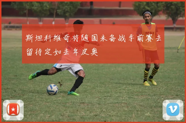 斯坦科维奇将随国米备战季前赛去留待定如去年皮奥