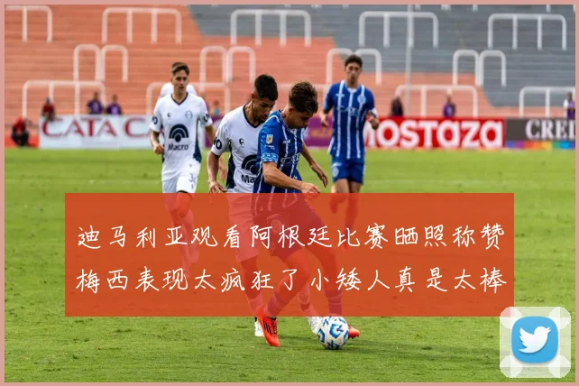 迪马利亚观看阿根廷比赛晒照称赞梅西表现太疯狂了小矮人真是太棒了