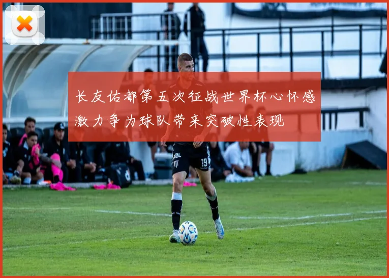 长友佑都第五次征战世界杯心怀感激力争为球队带来突破性表现