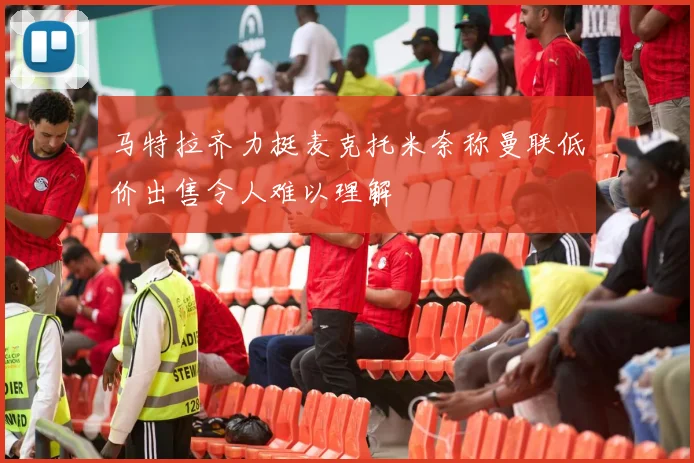 马特拉齐力挺麦克托米奈称曼联低价出售令人难以理解