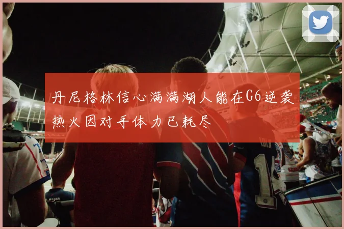 丹尼格林信心满满湖人能在G6逆袭热火因对手体力已耗尽