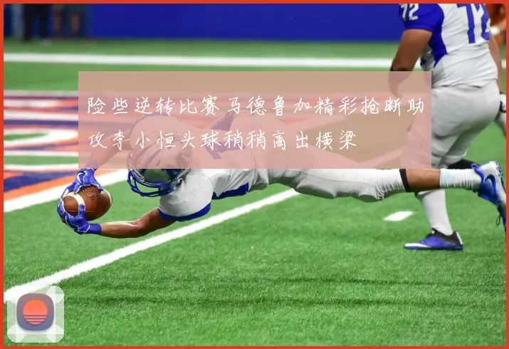 险些逆转比赛马德鲁加精彩抢断助攻李小恒头球稍稍高出横梁