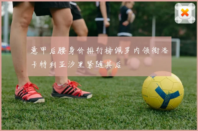 意甲后腰身价排行榜佩罗内领衔洛卡特利亚沙里紧随其后