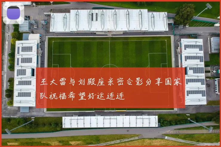 王大雷与刘殿座亲密合影分享国家队祝福希望好运连连