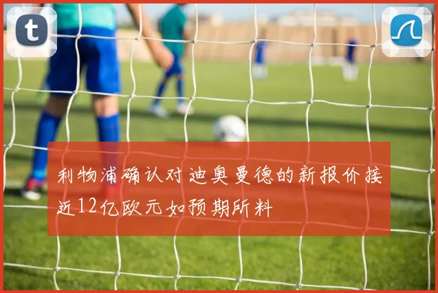 利物浦确认对迪奥曼德的新报价接近12亿欧元如预期所料