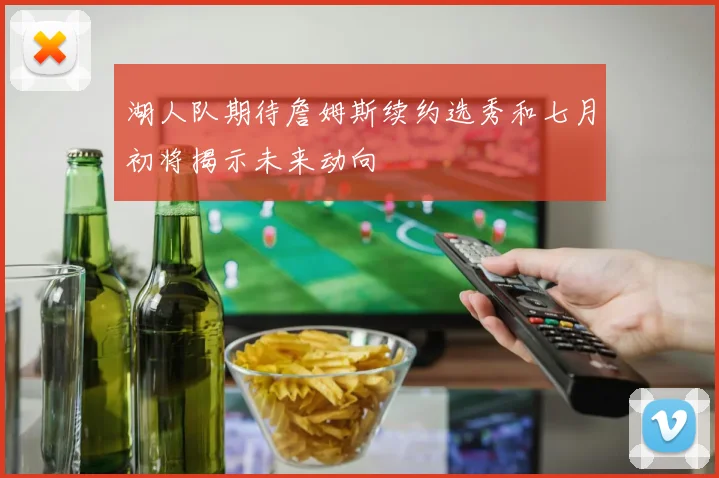 湖人队期待詹姆斯续约选秀和七月初将揭示未来动向