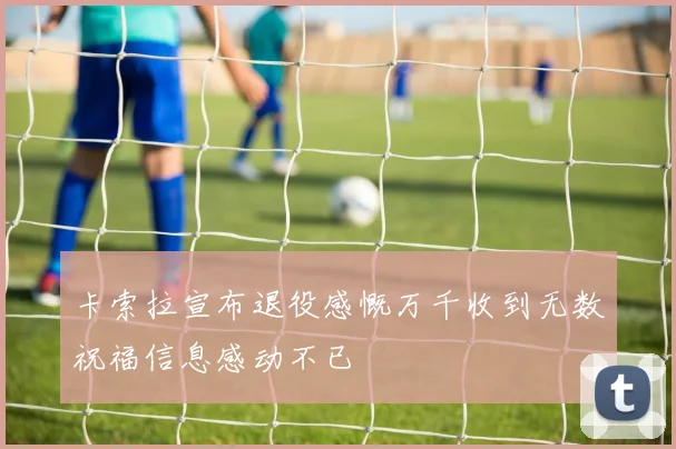 卡索拉宣布退役感慨万千收到无数祝福信息感动不已