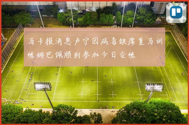 马卡报消息卢宁因病毒缺席皇马训练姆巴佩顺利参加今日合练