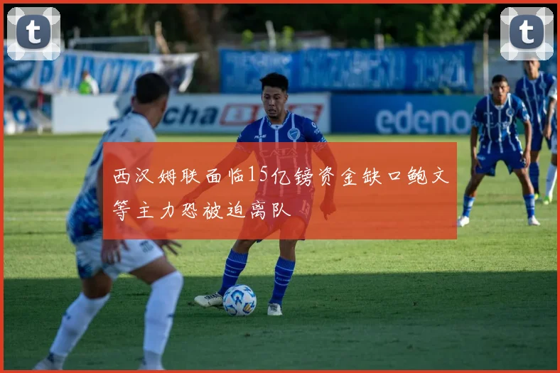 西汉姆联面临15亿镑资金缺口鲍文等主力恐被迫离队