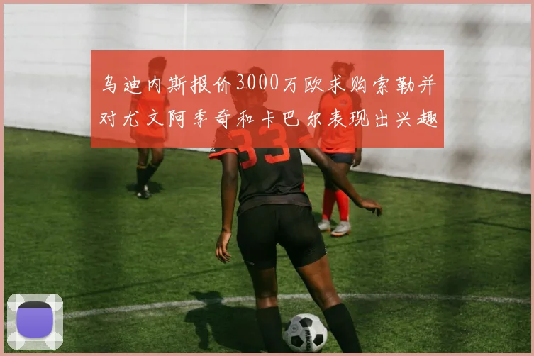 乌迪内斯报价3000万欧求购索勒并对尤文阿季奇和卡巴尔表现出兴趣
