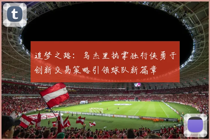 追梦之路：乌杰里执掌独行侠勇于创新交易策略引领球队新篇章